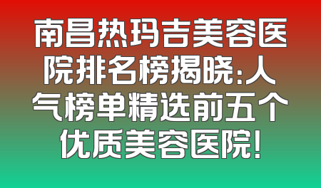 南昌热玛吉美容医院排名榜揭晓：人气榜单精选前五个优质美容医院！