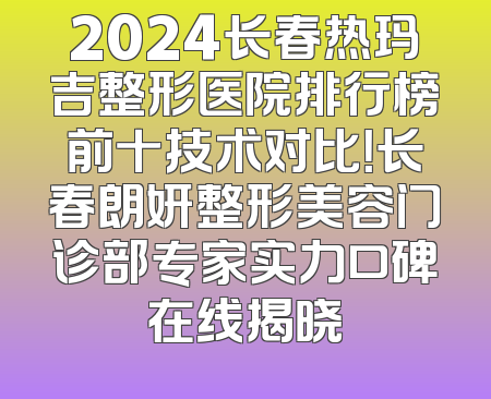 2024长春热玛吉整形医院排行榜前十技术对比！长春朗妍整形美容门诊部专家实力口碑在线揭晓