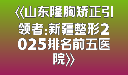 《山东隆胸矫正引领者：新疆整形2025排名前五医院》