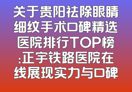 关于贵阳祛除眼睛细纹手术口碑精选医院排行TOP榜：正宇铁路医院在线展现实力与口碑