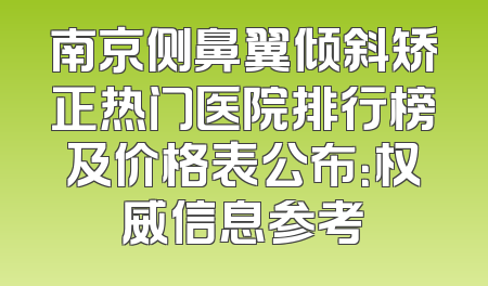 南京侧鼻翼倾斜矫正热门医院排行榜及价格表公布：权威信息参考