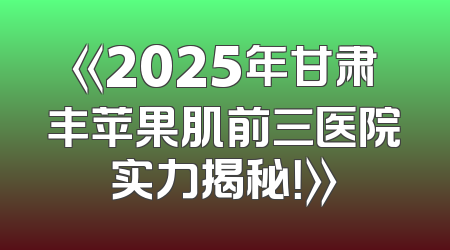 《2025年甘肃丰苹果肌前三医院实力揭秘！》
