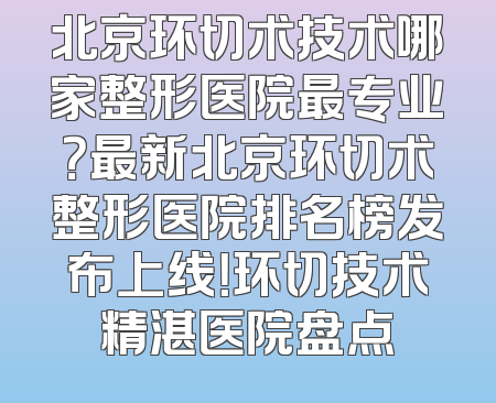 北京环切术技术哪家整形医院最专业？最新北京环切术整形医院排名榜发布上线！环切技术精湛医院盘点