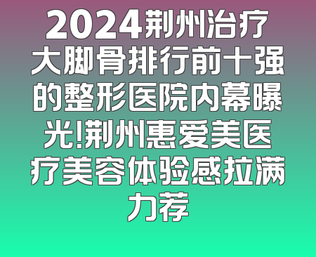 2024荆州治疗大脚骨排行前十强的整形医院内幕曝光！荆州惠爱美医疗美容体验感拉满力荐