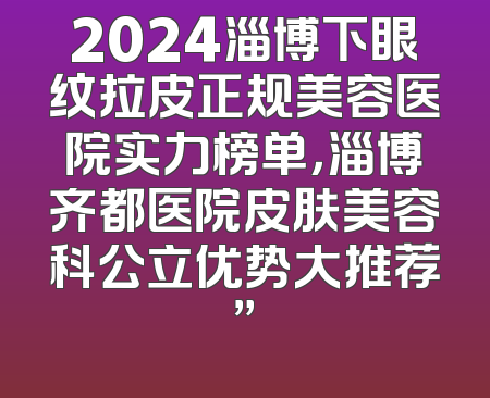 2024淄博下眼纹拉皮正规美容医院实力榜单，淄博齐都医院皮肤美容科公立优势大推荐”