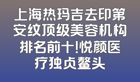 上海热玛吉去印第安纹顶级美容机构排名前十！悦颜医疗独占鳌头