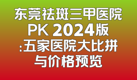东莞祛斑三甲医院PK 2024版：五家医院大比拼与价格预览