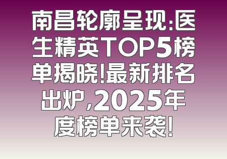 南昌轮廓呈现：医生精英TOP5榜单揭晓！最新排名出炉，2025年度榜单来袭！
