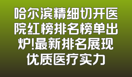 哈尔滨精细切开医院红榜排名榜单出炉！最新排名展现优质医疗实力