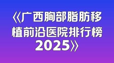 《广西胸部脂肪移植前沿医院排行榜2025》