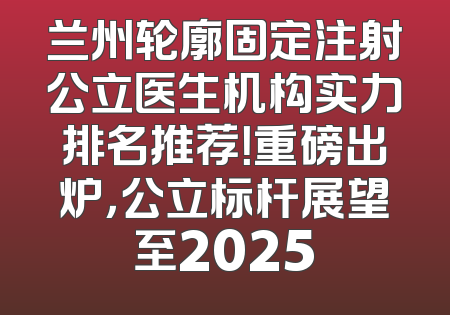 兰州轮廓固定注射公立医生机构实力排名推荐！重磅出炉，公立标杆展望至2025