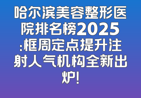 哈尔滨美容整形医院排名榜2025：框周定点提升注射人气机构全新出炉！