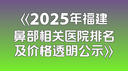 《2025年福建鼻部相关医院排名及价格透明公示》