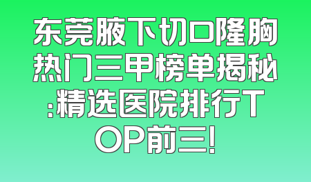 东莞腋下切口隆胸热门三甲榜单揭秘：精选医院排行TOP前三！