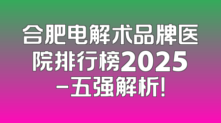 合肥电解术品牌医院排行榜2025-五强解析！