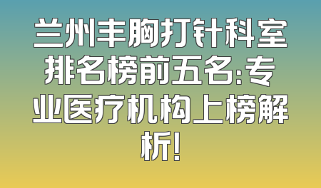 兰州丰胸打针科室排名榜前五名：专业医疗机构上榜解析！