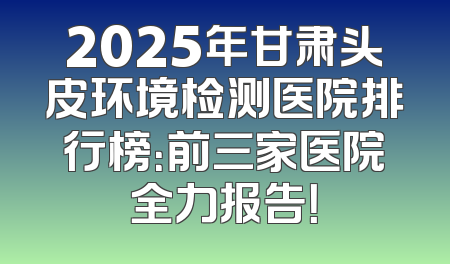2025年甘肃头皮环境检测医院排行榜：前三家医院全力报告！