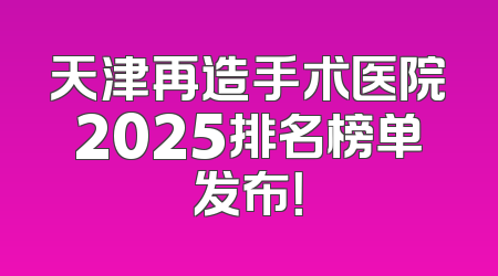 天津再造手术医院2025排名榜单发布！
