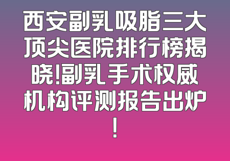 西安副乳吸脂三大顶尖医院排行榜揭晓！副乳手术权威机构评测报告出炉！
