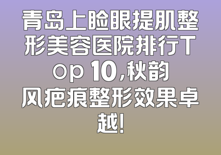 青岛上睑眼提肌整形美容医院排行Top 10，秋韵风疤痕整形效果卓越！