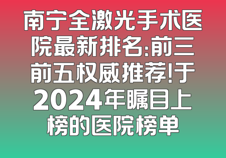 南宁全激光手术医院最新排名：前三前五权威推荐！于2024年瞩目上榜的医院榜单
