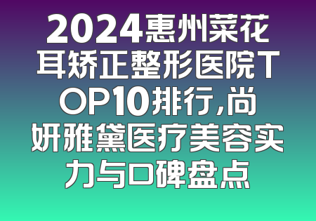 2024惠州菜花耳矫正整形医院TOP10排行，尚妍雅黛医疗美容实力与口碑盘点