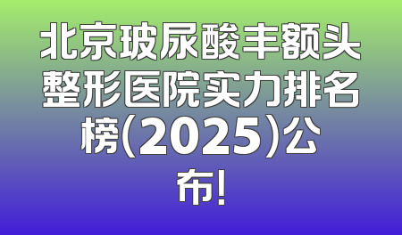 北京玻尿酸丰额头整形医院实力排名榜（2025）公布！