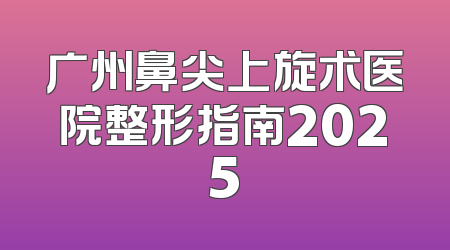 广州鼻尖上旋术医院整形指南2025