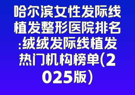 哈尔滨女性发际线植发整形医院排名：绒绒发际线植发热门机构榜单（2025版）