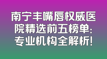 南宁丰嘴唇权威医院精选前五榜单：专业机构全解析！
