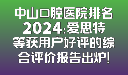 中山口腔医院排名2024：爱思特等获用户好评的综合评价报告出炉！