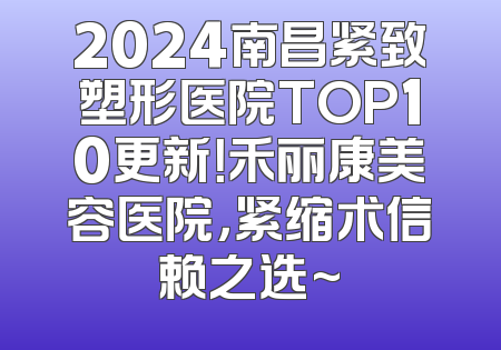 2024南昌紧致塑形医院TOP10更新！禾丽康美容医院，紧缩术信赖之选~