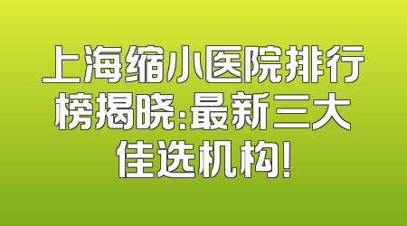 上海缩小医院排行榜揭晓：最新三大佳选机构！