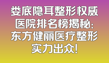 娄底隐耳整形权威医院排名榜揭秘：东方健丽医疗整形实力出众！