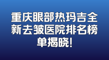 重庆眼部热玛吉全新去皱医院排名榜单揭晓！