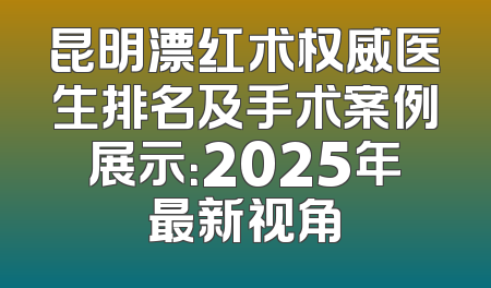 昆明漂红术权威医生排名及手术案例展示：2025年最新视角