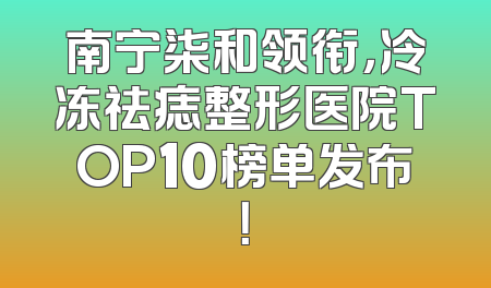 南宁柒和领衔，冷冻祛痣整形医院TOP10榜单发布！