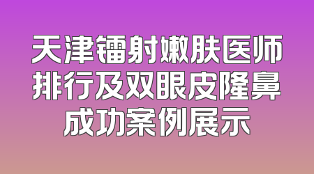 天津镭射嫩肤医师排行及双眼皮隆鼻成功案例展示