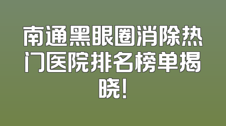 南通黑眼圈消除热门医院排名榜单揭晓！