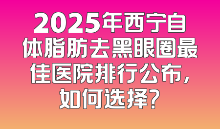 2025年西宁自体脂肪去黑眼圈最佳医院排行公布，如何选择？