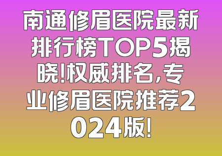 南通修眉医院最新排行榜TOP5揭晓！权威排名，专业修眉医院推荐2024版！