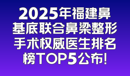 2025年福建鼻基底联合鼻梁整形手术权威医生排名榜TOP5公布！