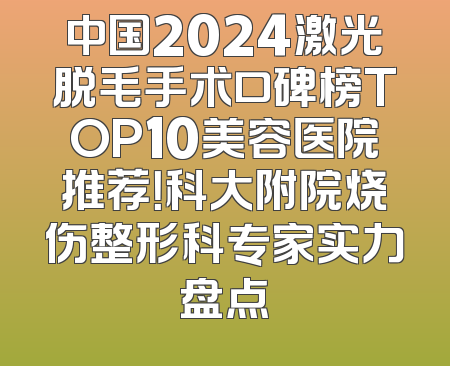 中国2024激光脱毛手术口碑榜TOP10美容医院推荐！科大附院烧伤整形科专家实力盘点