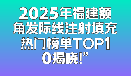 2025年福建额角发际线注射填充热门榜单TOP10揭晓！”