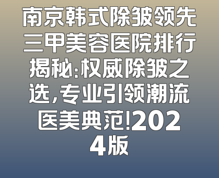 南京韩式除皱领先三甲美容医院排行揭秘：权威除皱之选，专业引领潮流医美典范！2024版