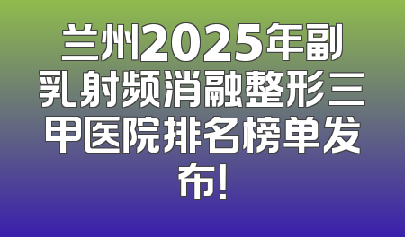 兰州2025年副乳射频消融整形三甲医院排名榜单发布！