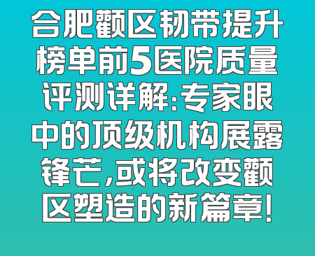 合肥颧区韧带提升榜单前5医院质量评测详解：专家眼中的顶级机构展露锋芒，或将改变颧区塑造的新篇章！