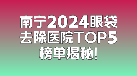 南宁2024眼袋去除医院TOP5榜单揭秘！