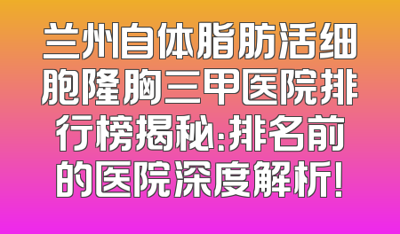 兰州自体脂肪活细胞隆胸三甲医院排行榜揭秘：排名前的医院深度解析！