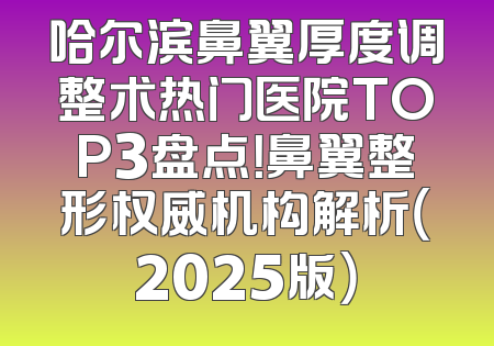 哈尔滨鼻翼厚度调整术热门医院TOP3盘点！鼻翼整形权威机构解析（2025版）